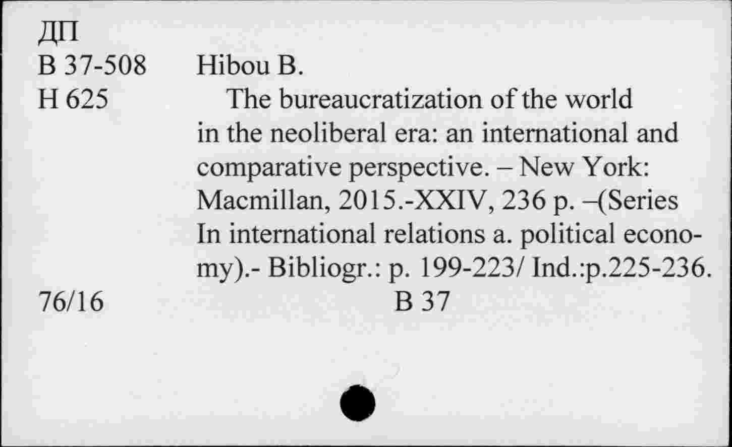 ﻿ДП
В 37-508	Hibou В.
Н 625	The bureaucratization of the world
in the neoliberal era: an international and comparative perspective. - New York: Macmillan, 2015.-XXIV, 236 p. -(Series In international relations a. political economy).- Bibliogr.: p. 199-223/ Ind.:p.225-236.
76/16	В 37